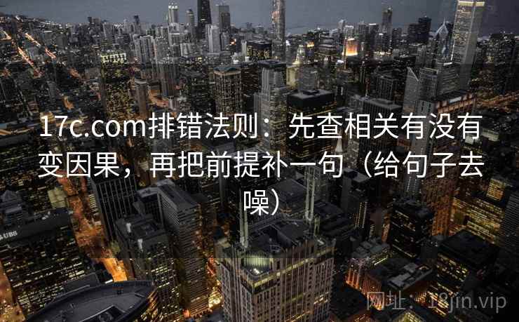 17c.com排错法则:先查相关有没有变因果,再把前提补一句(给句子去噪)