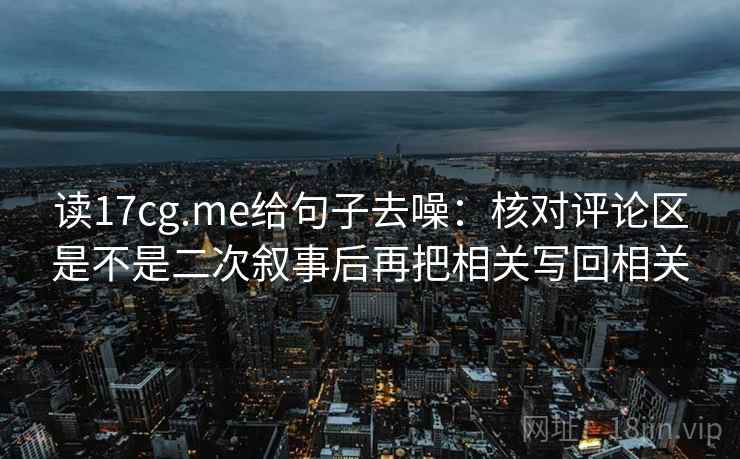 读17cg.me给句子去噪：核对评论区是不是二次叙事后再把相关写回相关