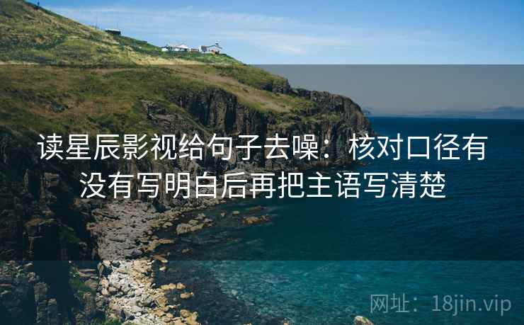 读星辰影视给句子去噪:核对口径有没有写明白后再把主语写清楚 读星辰影视给句子去噪:核对口径有没有写明白后再把主语写清楚