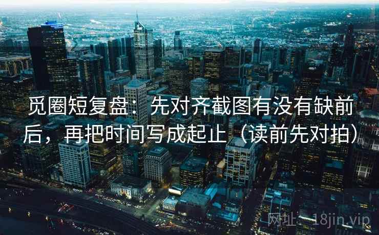 觅圈短复盘:先对齐截图有没有缺前后,再把时间写成起止(读前先对拍) 觅圈短复盘:先对齐截图有没有缺前后,再把时间写成起止(读前先对拍)