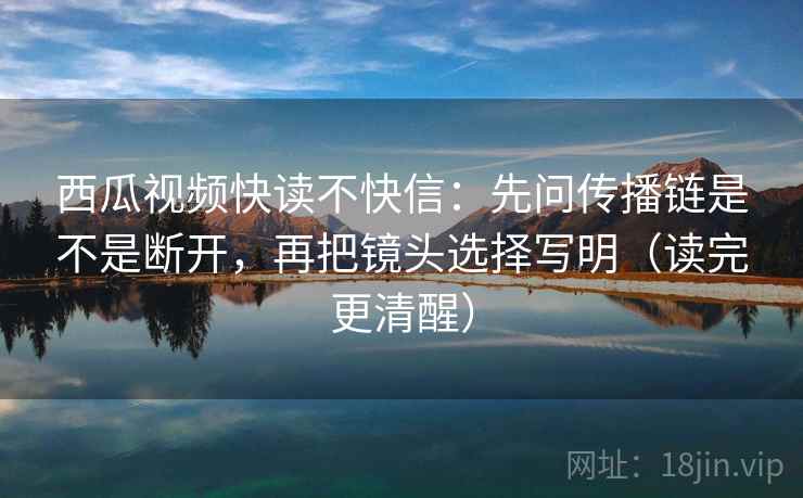 西瓜视频快读不快信：先问传播链是不是断开，再把镜头选择写明（读完更清醒）