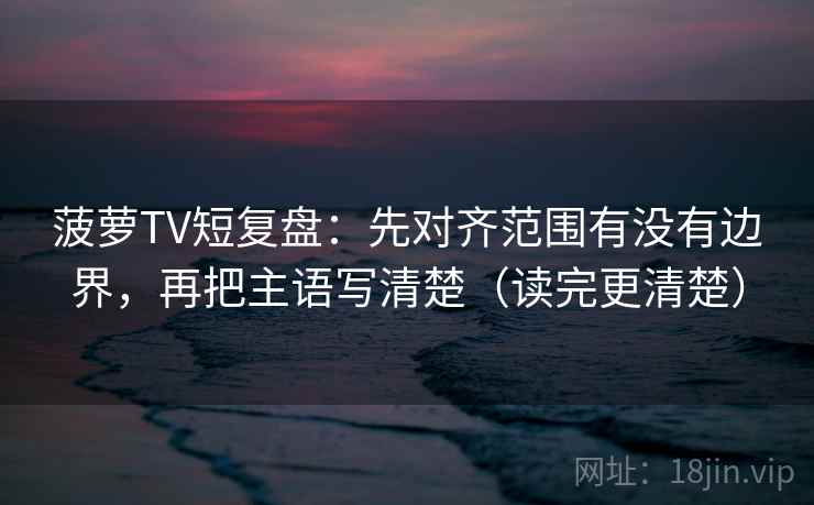 菠萝TV短复盘：先对齐范围有没有边界，再把主语写清楚（读完更清楚）