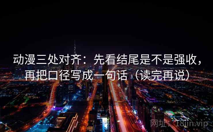 动漫三处对齐:先看结尾是不是强收,再把口径写成一句话(读完再说) 动漫三处对齐:先看结尾是不是强收,再把口径写成一句话(读完再说)