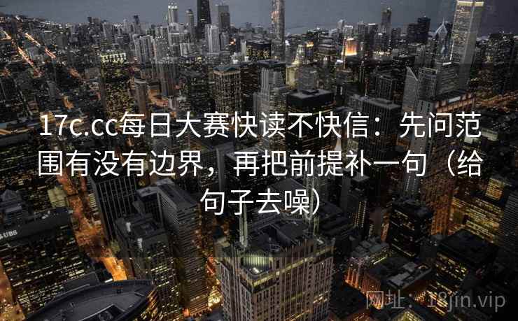 17c.cc每日大赛快读不快信:先问范围有没有边界,再把前提补一句(给句子去噪) 17c.cc每日大赛快读不快信:先问范围有没有边界,再把前提补一句(给句子去噪)