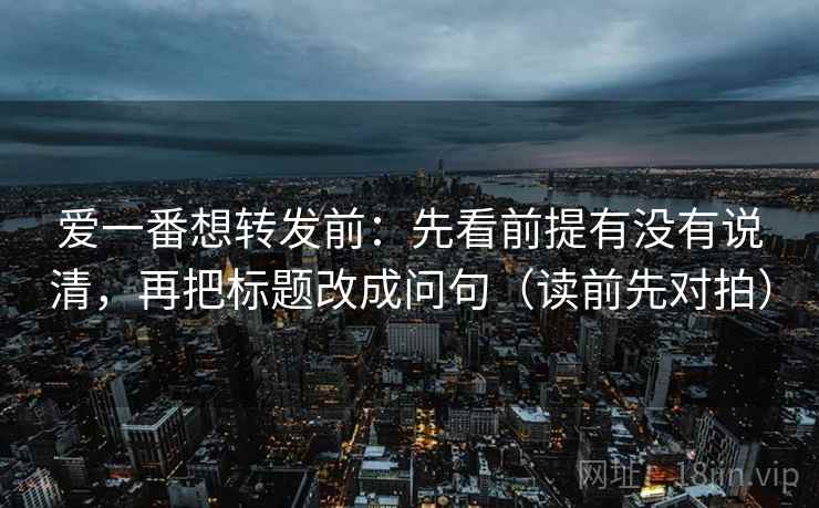 爱一番想转发前：先看前提有没有说清，再把标题改成问句（读前先对拍）