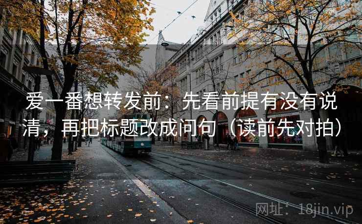 爱一番想转发前：先看前提有没有说清，再把标题改成问句（读前先对拍）