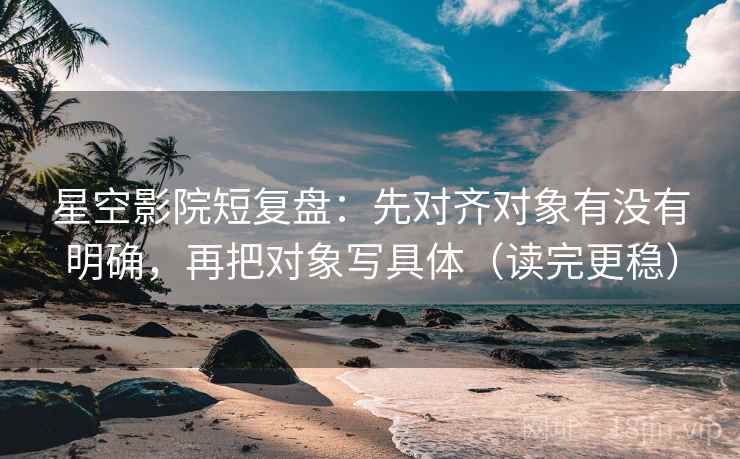 星空影院短复盘：先对齐对象有没有明确，再把对象写具体（读完更稳）