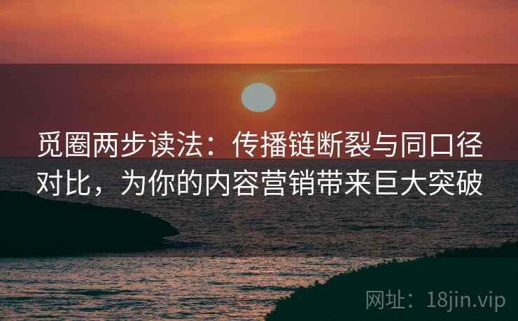 觅圈两步读法：传播链断裂与同口径对比，为你的内容营销带来巨大突破