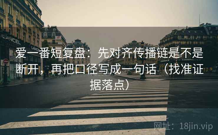 爱一番短复盘:先对齐传播链是不是断开,再把口径写成一句话(找准证据落点) 爱一番短复盘:先对齐传播链是不是断开,再把口径写成一句话(找准证据落点)