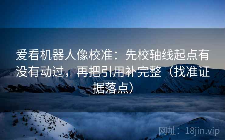 爱看机器人像校准：先校轴线起点有没有动过，再把引用补完整（找准证据落点）