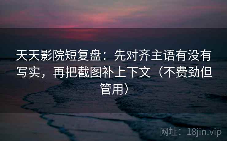 天天影院短复盘：先对齐主语有没有写实，再把截图补上下文（不费劲但管用）