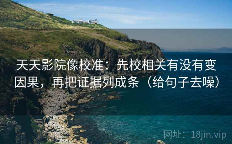 天天影院像校准：先校相关有没有变因果，再把证据列成条（给句子去噪）