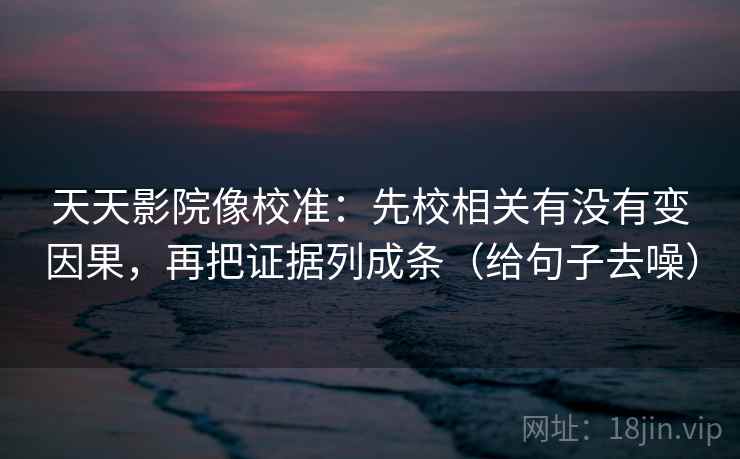 天天影院像校准:先校相关有没有变因果,再把证据列成条(给句子去噪) 天天影院像校准:先校相关有没有变因果,再把证据列成条(给句子去噪)