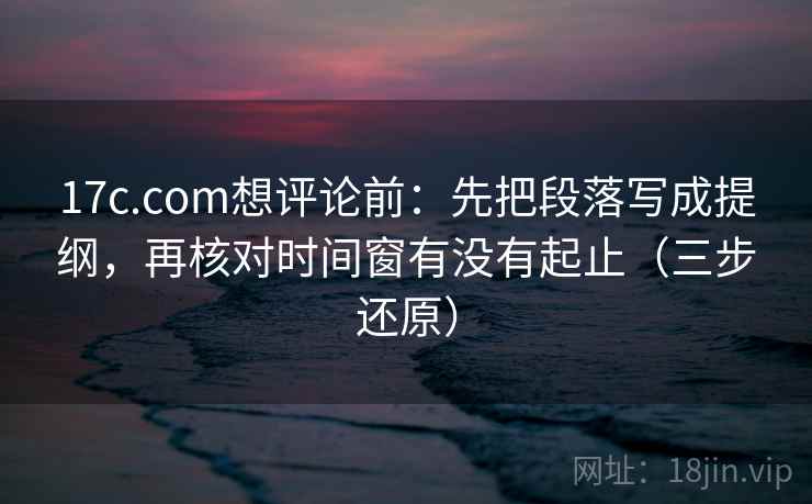 17c.com想评论前：先把段落写成提纲，再核对时间窗有没有起止（三步还原）