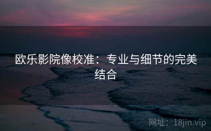 欧乐影院像校准:专业与细节的完美结合 欧乐影院像校准:专业与细节的完美结合