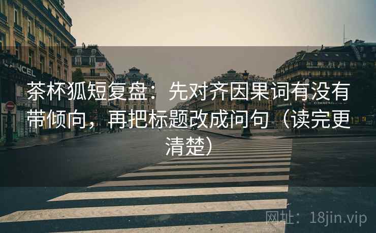 茶杯狐短复盘：先对齐因果词有没有带倾向，再把标题改成问句（读完更清楚）