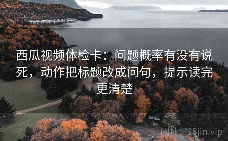 西瓜视频体检卡：问题概率有没有说死，动作把标题改成问句，提示读完更清楚