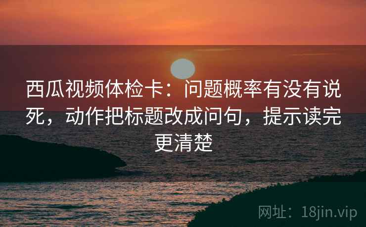 西瓜视频体检卡:问题概率有没有说死,动作把标题改成问句,提示读完更清楚 西瓜视频体检卡:问题概率有没有说死,动作把标题改成问句,提示读完更清楚