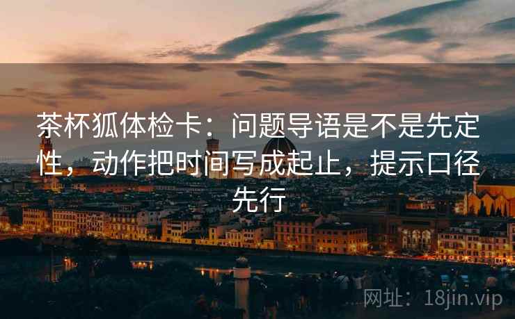 茶杯狐体检卡：问题导语是不是先定性，动作把时间写成起止，提示口径先行