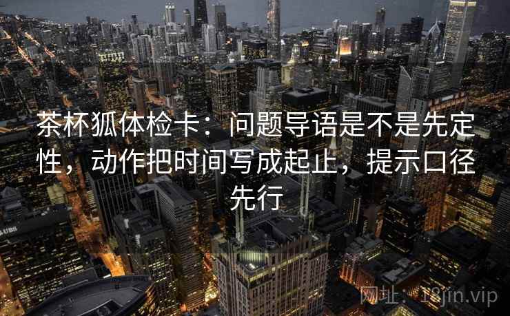 茶杯狐体检卡:问题导语是不是先定性,动作把时间写成起止,提示口径先行 茶杯狐体检卡:问题导语是不是先定性,动作把时间写成起止,提示口径先行