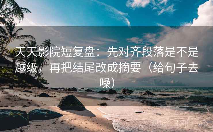 天天影院短复盘:先对齐段落是不是越级,再把结尾改成摘要(给句子去噪) 天天影院短复盘:先对齐段落是不是越级,再把结尾改成摘要(给句子去噪)