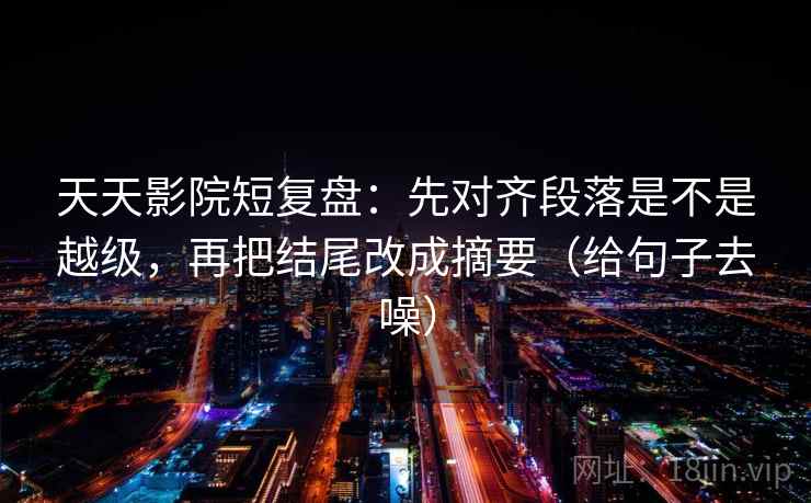 天天影院短复盘：先对齐段落是不是越级，再把结尾改成摘要（给句子去噪）