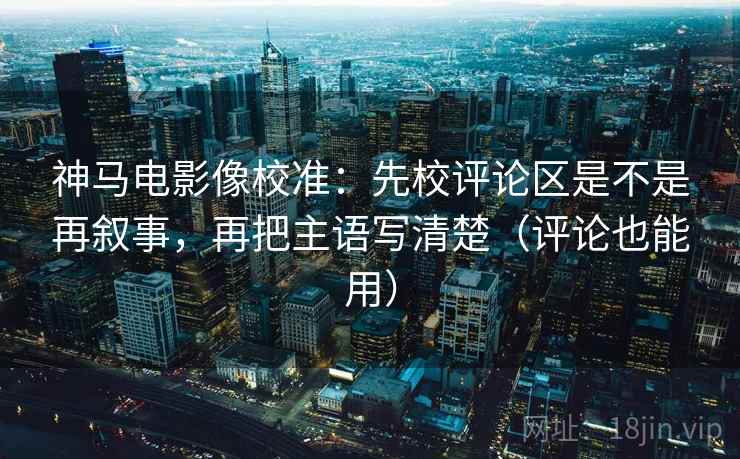 神马电影像校准：先校评论区是不是再叙事，再把主语写清楚（评论也能用）