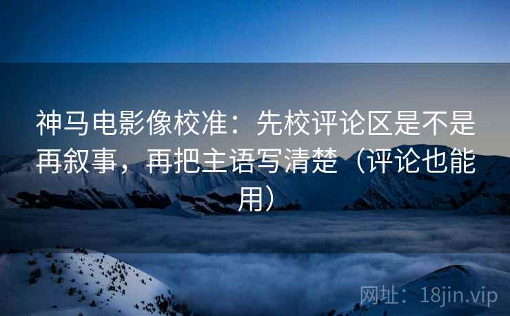 神马电影像校准:先校评论区是不是再叙事,再把主语写清楚(评论也能用) 神马电影像校准:先校评论区是不是再叙事,再把主语写清楚(评论也能用)
