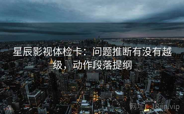 星辰影视体检卡:问题推断有没有越级,动作段落提纲 星辰影视体检卡:问题推断有没有越级,动作段落提纲