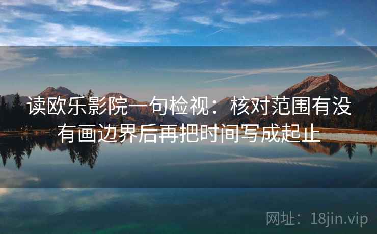 读欧乐影院一句检视:核对范围有没有画边界后再把时间写成起止 读欧乐影院一句检视:核对范围有没有画边界后再把时间写成起止