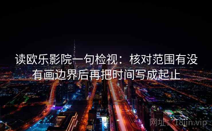 读欧乐影院一句检视:核对范围有没有画边界后再把时间写成起止 读欧乐影院一句检视:核对范围有没有画边界后再把时间写成起止