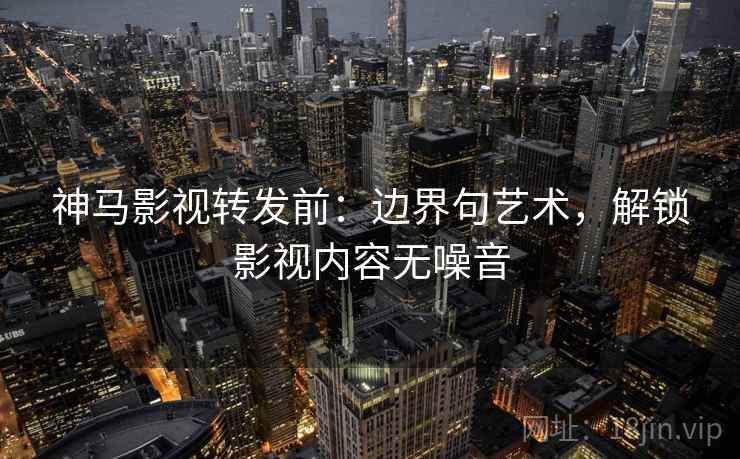 神马影视转发前:边界句艺术,解锁影视内容无噪音 神马影视转发前:边界句艺术,解锁影视内容无噪音