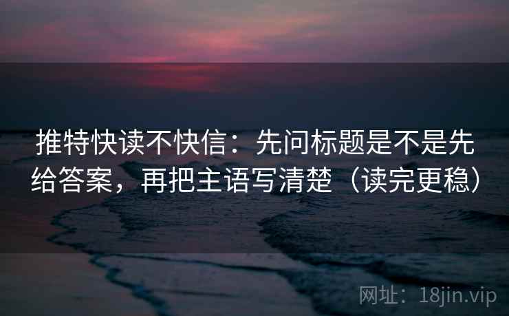 推特快读不快信：先问标题是不是先给答案，再把主语写清楚（读完更稳）