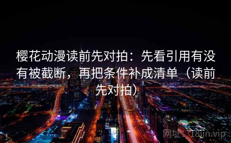 樱花动漫读前先对拍:先看引用有没有被截断,再把条件补成清单(读前先对拍) 樱花动漫读前先对拍:先看引用有没有被截断,再把条件补成清单(读前先对拍)