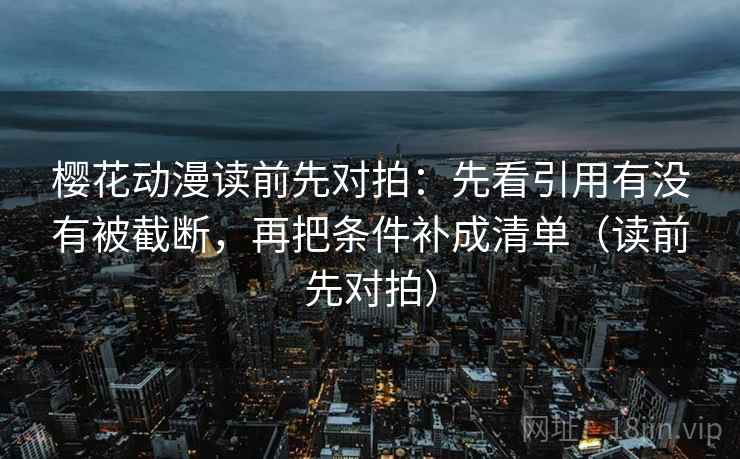 樱花动漫读前先对拍:先看引用有没有被截断,再把条件补成清单(读前先对拍) 樱花动漫读前先对拍:先看引用有没有被截断,再把条件补成清单(读前先对拍)
