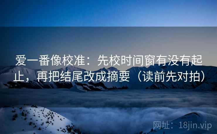 爱一番像校准:先校时间窗有没有起止,再把结尾改成摘要(读前先对拍) 爱一番像校准:先校时间窗有没有起止,再把结尾改成摘要(读前先对拍)