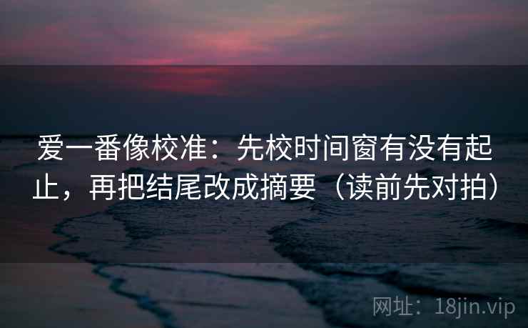 爱一番像校准：先校时间窗有没有起止，再把结尾改成摘要（读前先对拍）