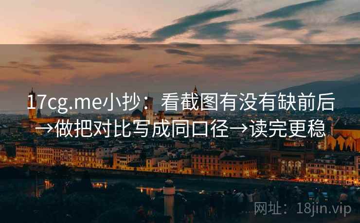 17cg.me小抄：看截图有没有缺前后→做把对比写成同口径→读完更稳