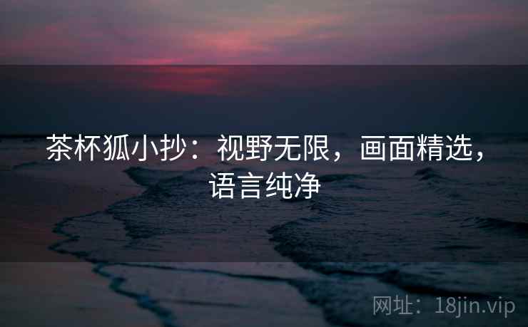 茶杯狐小抄:视野无限,画面精选,语言纯净 茶杯狐小抄:视野无限,画面精选,语言纯净