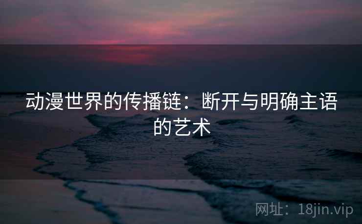 动漫世界的传播链:断开与明确主语的艺术 动漫世界的传播链:断开与明确主语的艺术