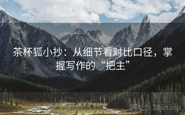 茶杯狐小抄:从细节看对比口径,掌握写作的“把主”