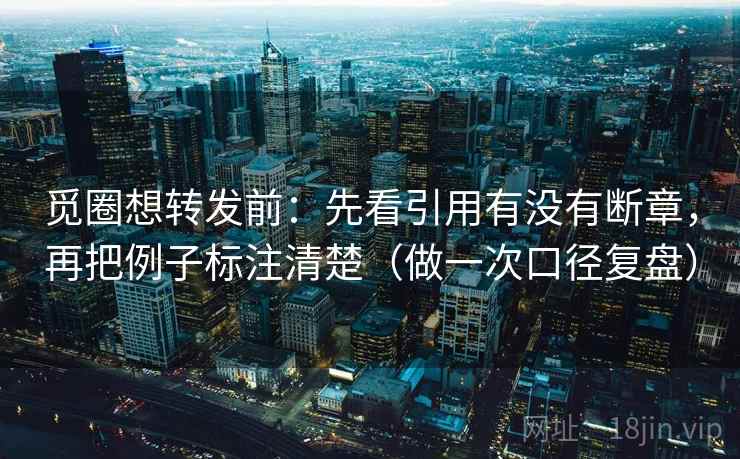 觅圈想转发前：先看引用有没有断章，再把例子标注清楚（做一次口径复盘）